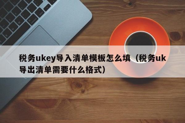 税务ukey导入清单模板怎么填（税务uk导出清单需要什么格式）