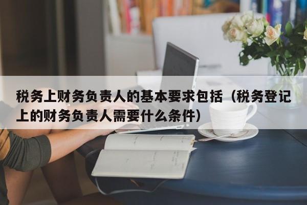 税务上财务负责人的基本要求包括（税务登记上的财务负责人需要什么条件）