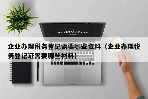 企业办理税务登记需要哪些资料（企业办理税务登记证需要哪些材料）