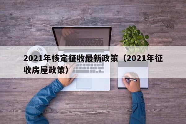 2021年核定征收最新政策（2021年征收房屋政策）