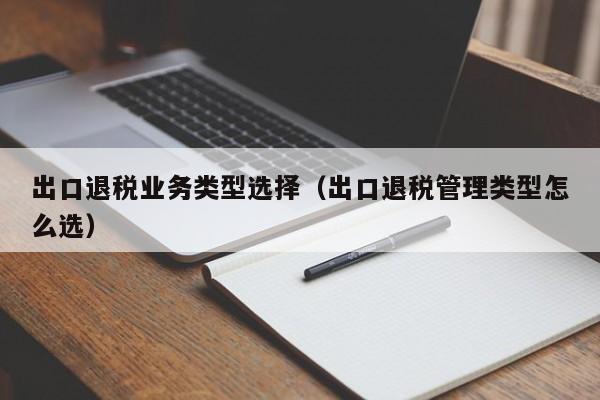 出口退税业务类型选择（出口退税管理类型怎么选）