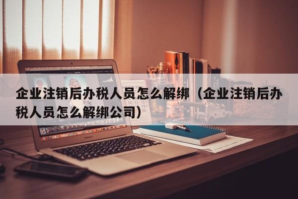 企业注销后办税人员怎么解绑（企业注销后办税人员怎么解绑公司）