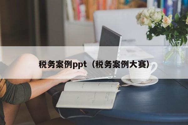 税务案例ppt（税务案例大赛）