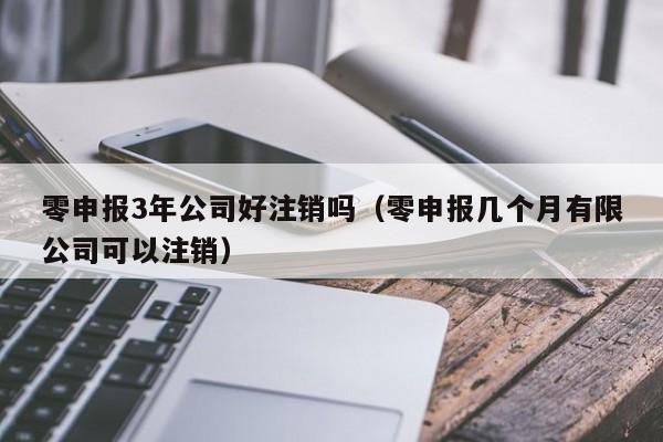 零申报3年公司好注销吗（零申报几个月有限公司可以注销）