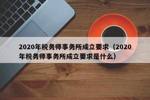 2020年税务师事务所成立要求（2020年税务师事务所成立要求是什么）