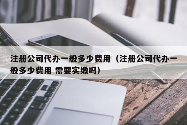 注册公司代办一般多少费用（注册公司代办一般多少费用 需要实缴吗）