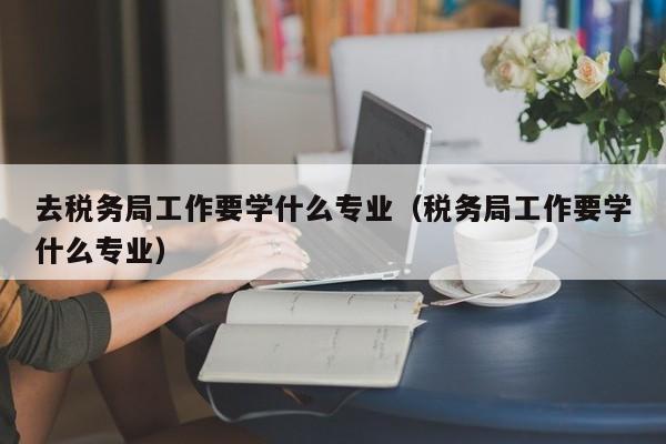 去税务局工作要学什么专业（税务局工作要学什么专业）