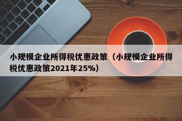 小规模企业所得税优惠政策（小规模企业所得税优惠政策2021年25%）