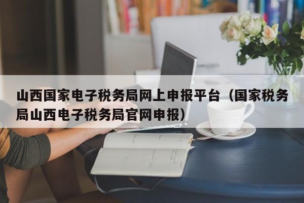 山西国家电子税务局网上申报平台（国家税务局山西电子税务局官网申报）