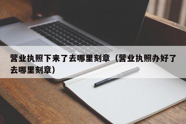 营业执照下来了去哪里刻章（营业执照办好了去哪里刻章）