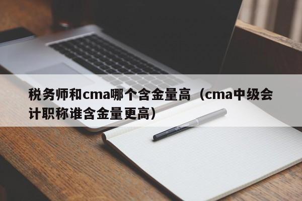 税务师和cma哪个含金量高（cma中级会计职称谁含金量更高）