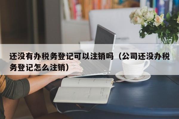 还没有办税务登记可以注销吗（公司还没办税务登记怎么注销）