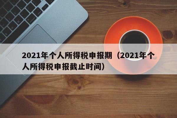 2021年个人所得税申报期（2021年个人所得税申报截止时间）