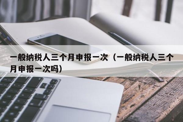 一般纳税人三个月申报一次（一般纳税人三个月申报一次吗）