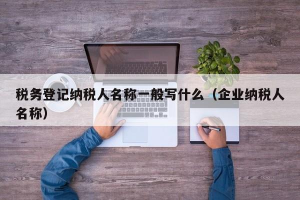 税务登记纳税人名称一般写什么（企业纳税人名称）