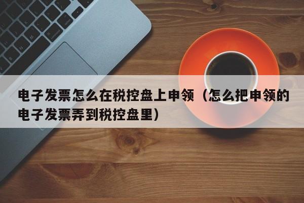 电子发票怎么在税控盘上申领（怎么把申领的电子发票弄到税控盘里）