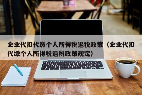 企业代扣代缴个人所得税退税政策（企业代扣代缴个人所得税退税政策规定）