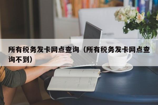 所有税务发卡网点查询（所有税务发卡网点查询不到）