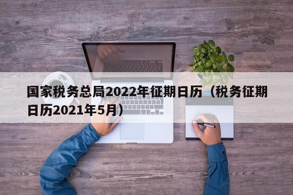 国家税务总局2022年征期日历（税务征期日历2021年5月）