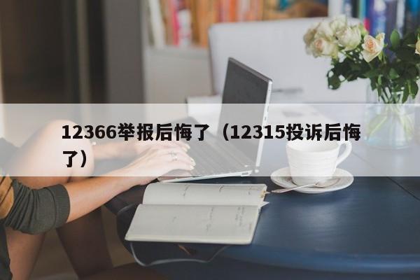 12366举报后悔了（12315投诉后悔了）