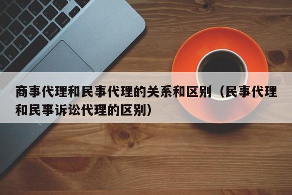 商事代理和民事代理的关系和区别（民事代理和民事诉讼代理的区别）