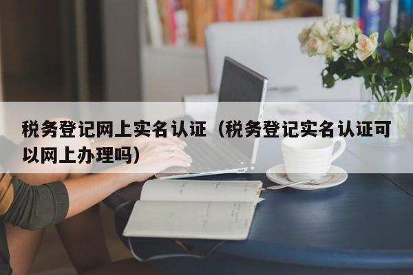 税务登记网上实名认证（税务登记实名认证可以网上办理吗）