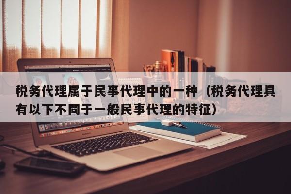 税务代理属于民事代理中的一种（税务代理具有以下不同于一般民事代理的特征）