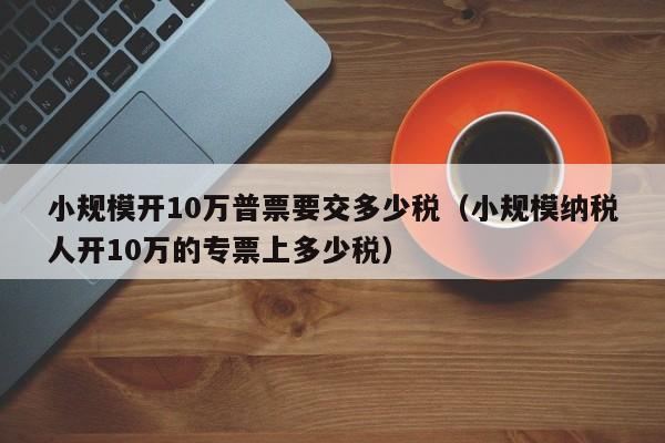 小规模开10万普票要交多少税（小规模纳税人开10万的专票上多少税）