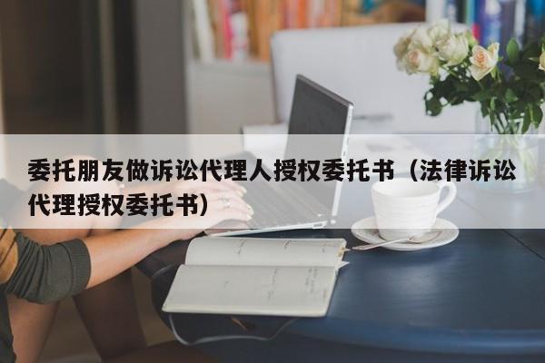 委托朋友做诉讼代理人授权委托书（法律诉讼代理授权委托书）