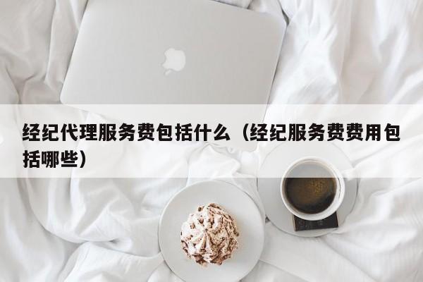 经纪代理服务费包括什么（经纪服务费费用包括哪些）