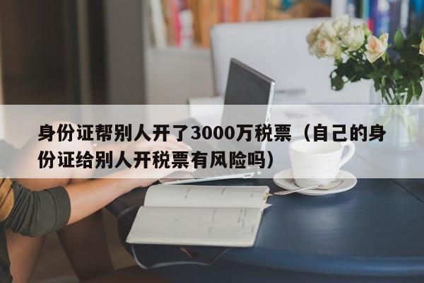 身份证帮别人开了3000万税票（自己的身份证给别人开税票有风险吗）