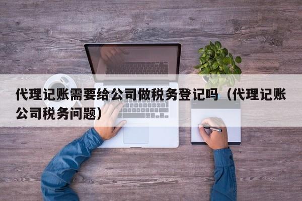 代理记账需要给公司做税务登记吗（代理记账公司税务问题）