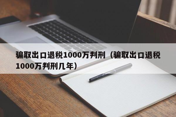 骗取出口退税1000万判刑（骗取出口退税1000万判刑几年）