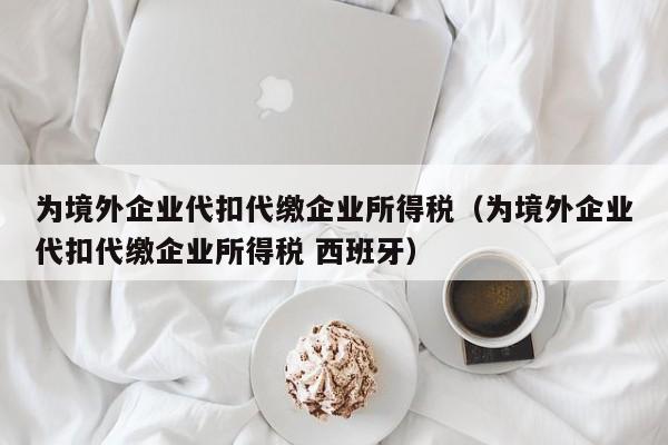 为境外企业代扣代缴企业所得税（为境外企业代扣代缴企业所得税 西班牙）