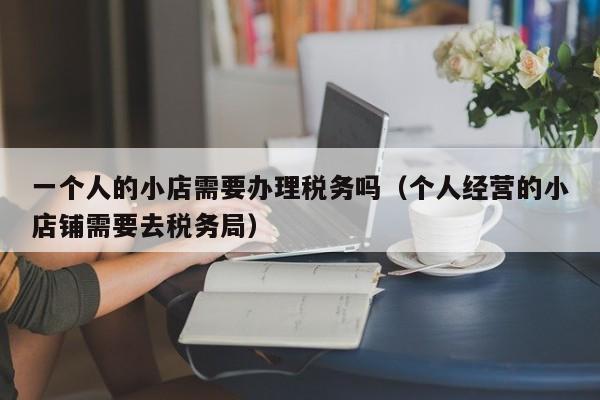 一个人的小店需要办理税务吗（个人经营的小店铺需要去税务局）