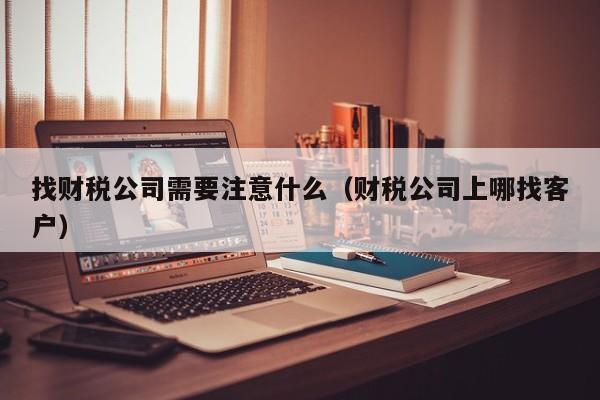 找财税公司需要注意什么（财税公司上哪找客户）