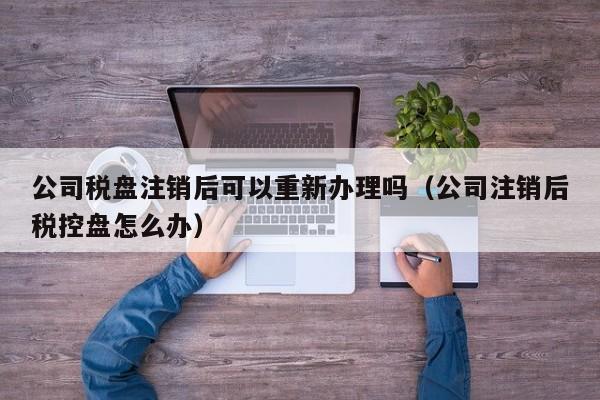 公司税盘注销后可以重新办理吗（公司注销后税控盘怎么办）