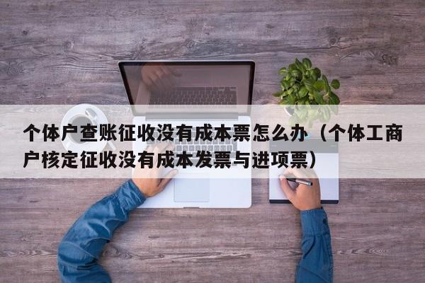 个体户查账征收没有成本票怎么办（个体工商户核定征收没有成本发票与进项票）