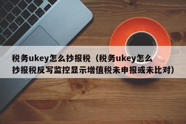 税务ukey怎么抄报税（税务ukey怎么抄报税反写监控显示增值税未申报或未比对）