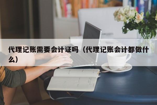 代理记账需要会计证吗（代理记账会计都做什么）