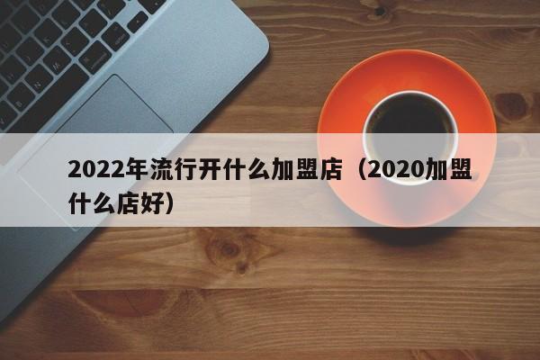 2022年流行开什么加盟店（2020加盟什么店好）