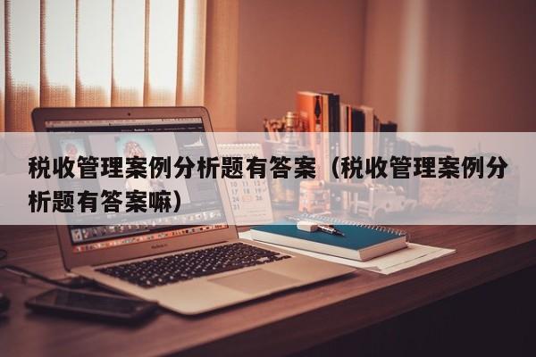 税收管理案例分析题有答案（税收管理案例分析题有答案嘛）