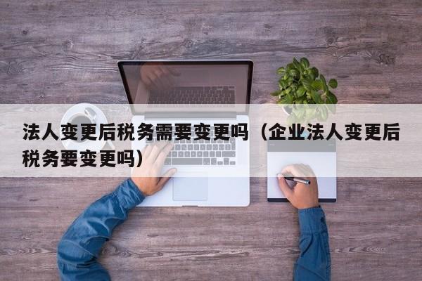 法人变更后税务需要变更吗（企业法人变更后税务要变更吗）