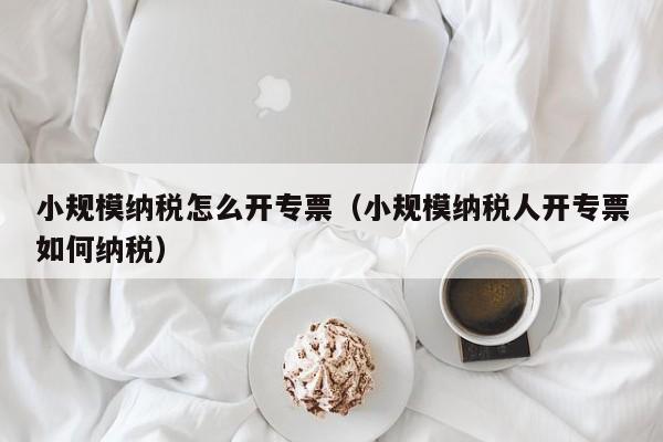 小规模纳税怎么开专票（小规模纳税人开专票如何纳税）