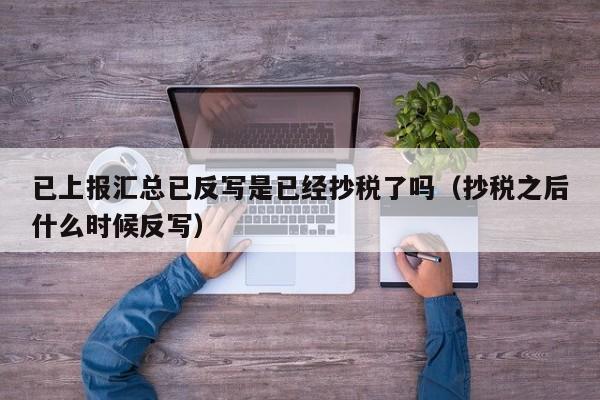 已上报汇总已反写是已经抄税了吗（抄税之后什么时候反写）