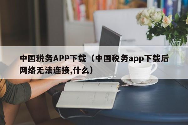 中国税务APP下载（中国税务app下载后网络无法连接,什么）