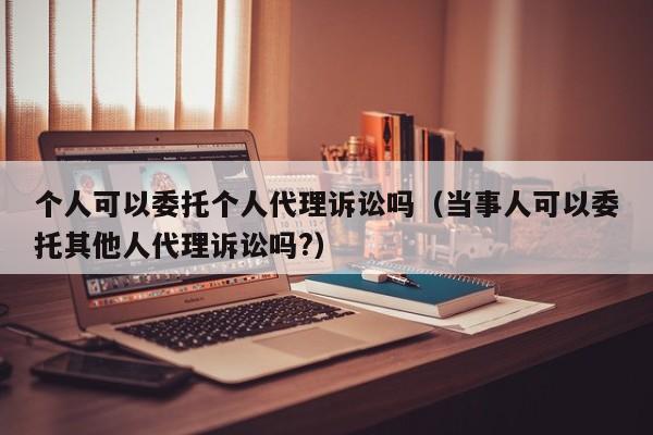 个人可以委托个人代理诉讼吗（当事人可以委托其他人代理诉讼吗?）