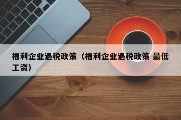 福利企业退税政策（福利企业退税政策 最低工资）