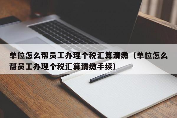 单位怎么帮员工办理个税汇算清缴（单位怎么帮员工办理个税汇算清缴手续）