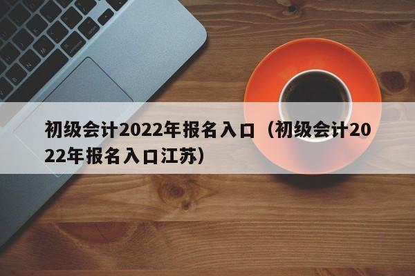 初级会计2022年报名入口（初级会计2022年报名入口江苏）